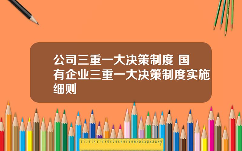 公司三重一大决策制度 国有企业三重一大决策制度实施细则